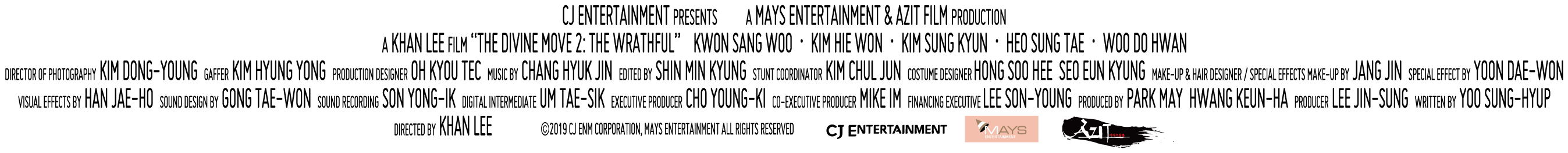 CJ ENTERTAINMENT Presents a MAYS ENTERTAINMENT & AZIT FILM Production a KHAN LEE Film 'THE DIVINE MOVIE 2: THE WRATHFUL' KWON SANG WOO, KIM HIE WON, KIM SUNG TAE, WOO DO HWAN, Director of Photography KIM DONG-YOUNG, Gaffer KIM HYUNG YONG, Production Designer OH KYOU TEC, Music by CHAND HYUK JIN, Edited by SHIN MIN KYUNG, Stunt Coordinator KIM CHUL JUN, Costume Designer HONG SOO HEE SEO EUN KYUNG, Make-up & Hair Designer / Special Effect Make-up by JANG JIN Special Effect by YOON DAE-WON, Visual Effect by HAN JAE-HO, Sound Design by GONG TAE-WON, Sound Recording SON YONG-IL, Digital Intermediate UM TAE-SIK, Exective PRoducer MIKE IM, Financing Exective LEE SON-YOUNG, Produced by PARK MAY HWANG KEUN-HA, Producer LEE JIN-SUNG, Written by Yoo SUNG-HYUP, Directed by KHAN LEE (c)2019 CJ ENM CORPORATION, MAYS ENTERTAINMENT ALL RIGHT RESERVED.