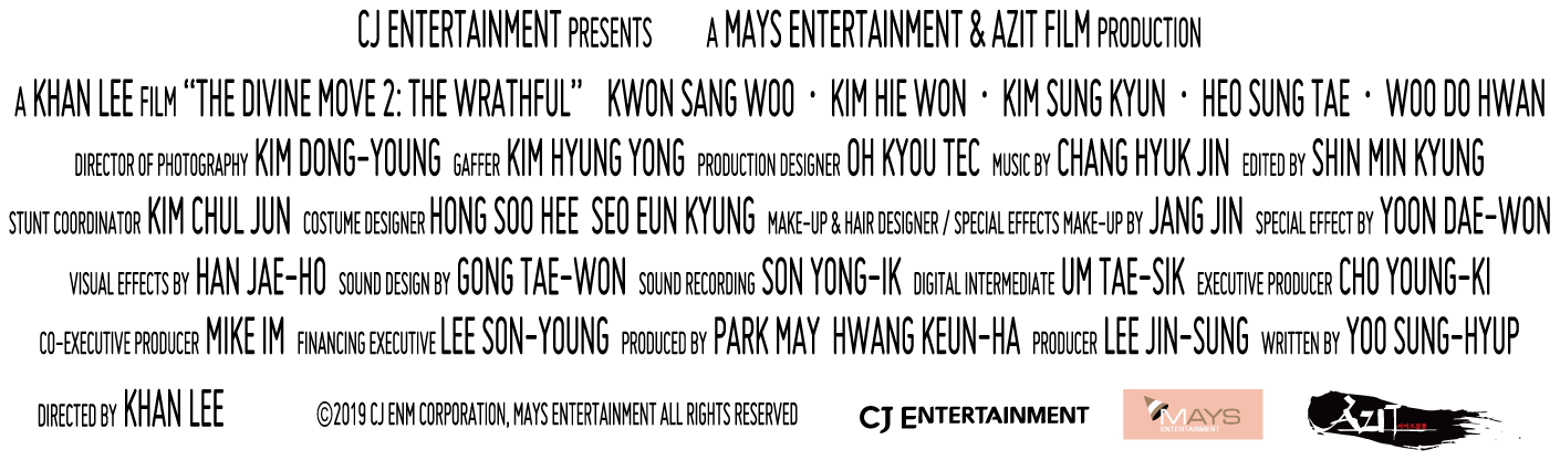 CJ ENTERTAINMENT Presents a MAYS ENTERTAINMENT & AZIT FILM Production a KHAN LEE Film 'THE DIVINE MOVIE 2: THE WRATHFUL' KWON SANG WOO, KIM HIE WON, KIM SUNG TAE, WOO DO HWAN, Director of Photography KIM DONG-YOUNG, Gaffer KIM HYUNG YONG, Production Designer OH KYOU TEC, Music by CHAND HYUK JIN, Edited by SHIN MIN KYUNG, Stunt Coordinator KIM CHUL JUN, Costume Designer HONG SOO HEE SEO EUN KYUNG, Make-up & Hair Designer / Special Effect Make-up by JANG JIN Special Effect by YOON DAE-WON, Visual Effect by HAN JAE-HO, Sound Design by GONG TAE-WON, Sound Recording SON YONG-IL, Digital Intermediate UM TAE-SIK, Exective PRoducer MIKE IM, Financing Exective LEE SON-YOUNG, Produced by PARK MAY HWANG KEUN-HA, Producer LEE JIN-SUNG, Written by Yoo SUNG-HYUP, Directed by KHAN LEE (c)2019 CJ ENM CORPORATION, MAYS ENTERTAINMENT ALL RIGHT RESERVED.