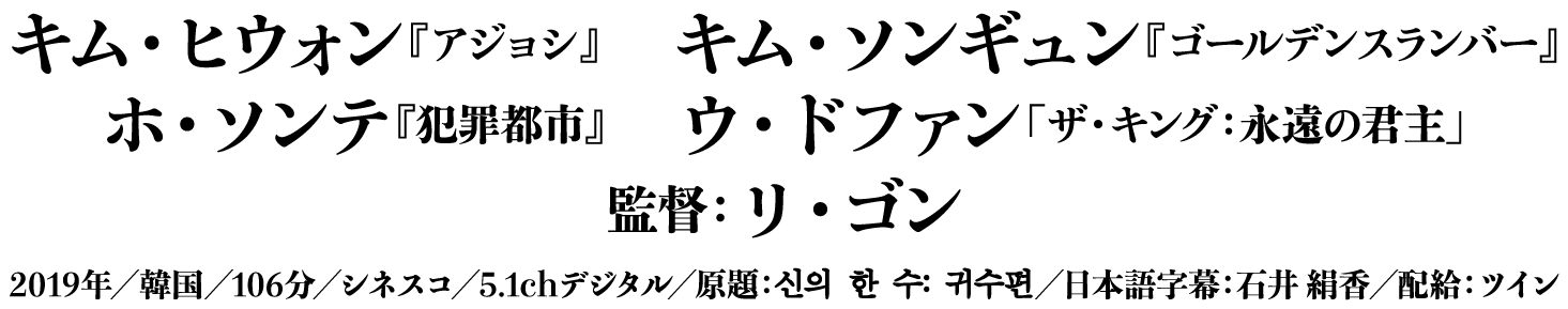 キム・ヒウォン『アジョシ』　キム・ソンギュン『ゴールデンスランバー』　ホ・ソンテ『犯罪都市』　ウ・ドファン「ザ・キング　永遠の君主」　監督：リ・ゴン　2019年／韓国／106分／シネスコ／5.1chデジタル／신의 한 수: 귀수편／The Divine Movie 2／日本語字幕：石井 絹香／配給：ツイン